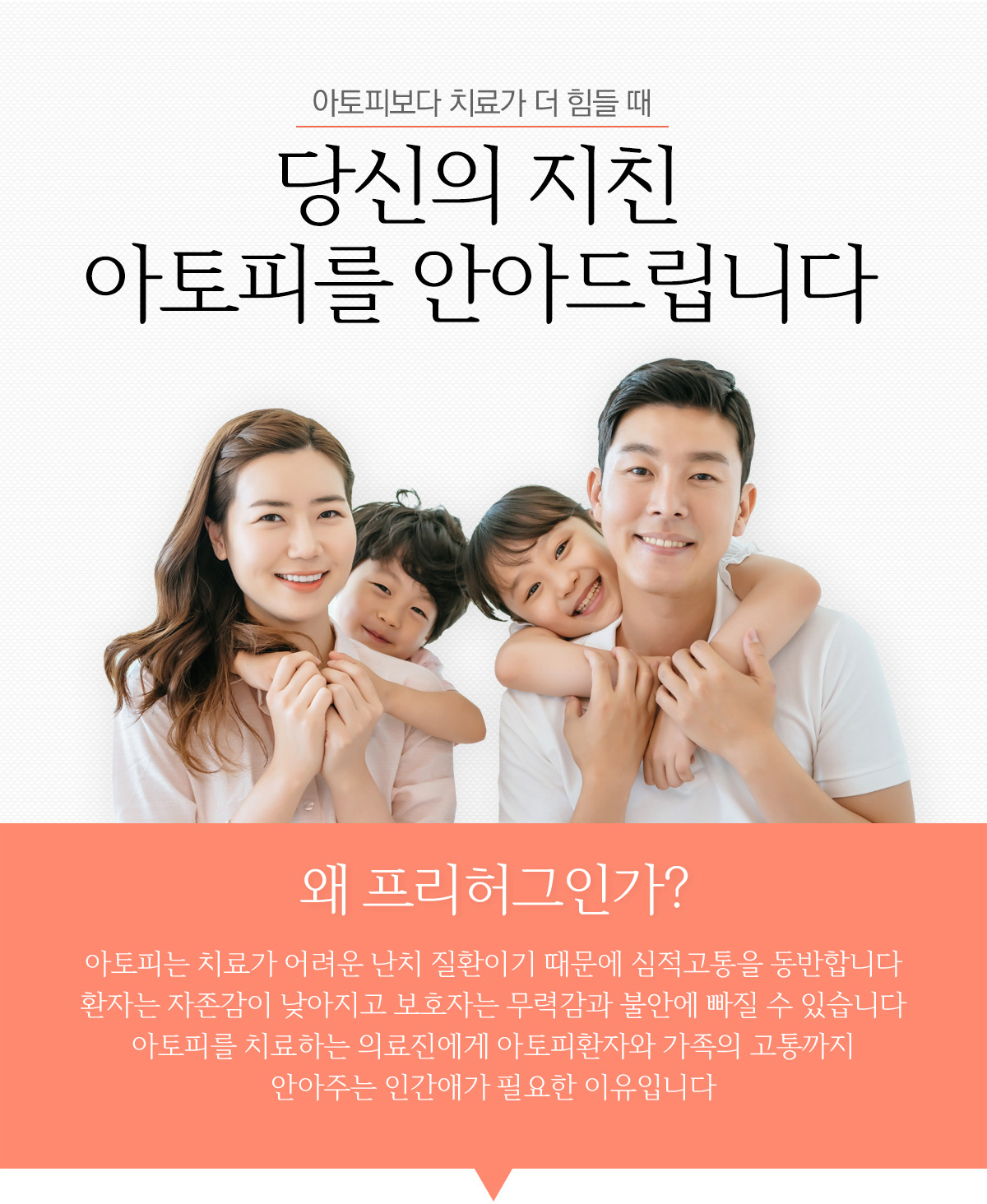 아토피보다 치료가 더 힘들때 당신의 지친 아토피를 안아드립니다.왜 프리허그인가? 아토피는 치료가 어려운 난치 질환이기 때문에 심적고통을 동반합니다. 환자는 자존감이 낮아지고 보호자는 무력감과 불안에 빠질 수 있습니다. 아토피를 치료하는 의료진에게 아토피환자와 가족의 고통까지 안아주는 인간애가 필요한 이유입니다.