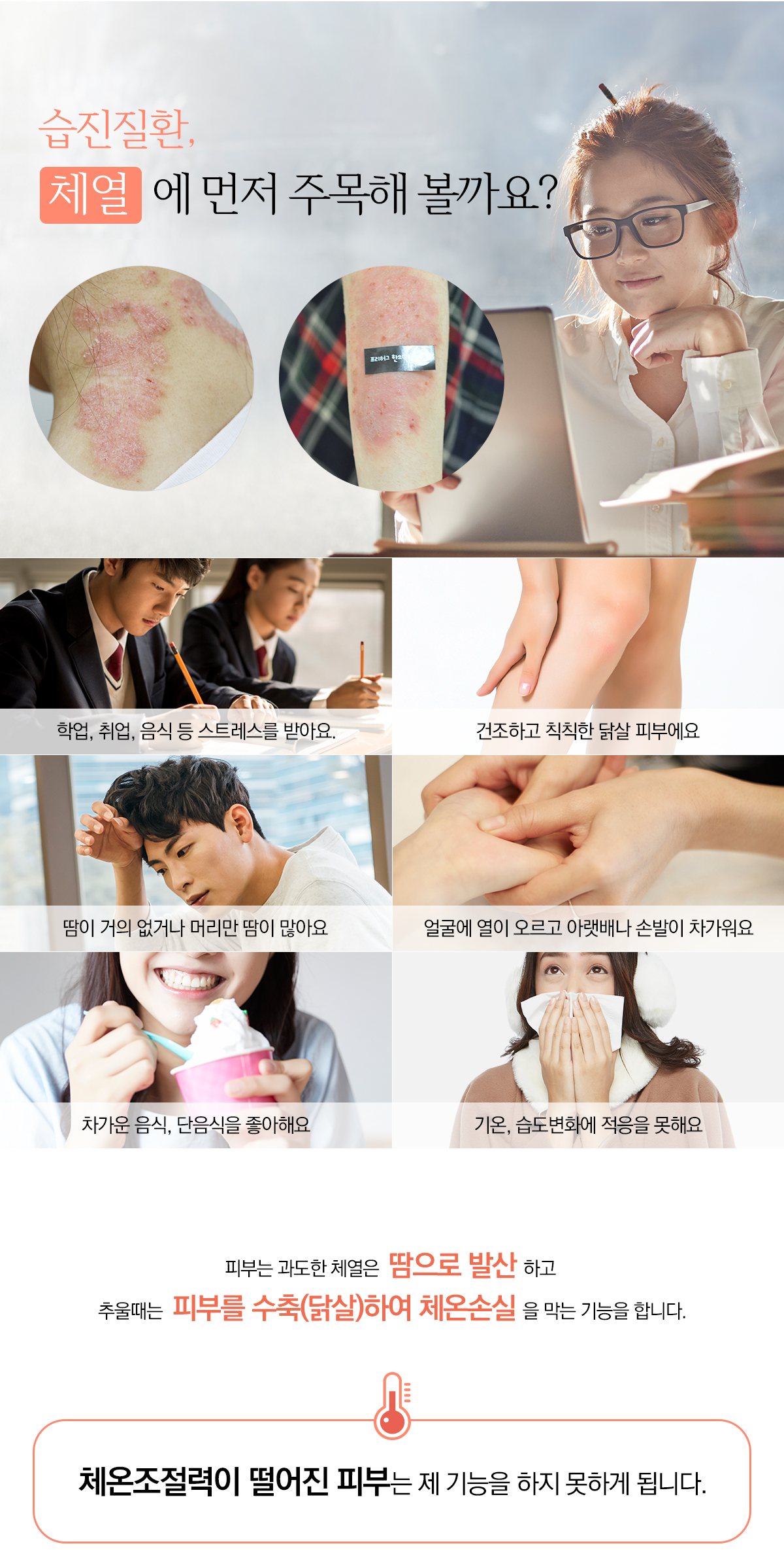 습진질환, 페역에 먼저 주목해 볼까요? 학업, 취업, 음식 등 스트레스를 받아요, 건조하고 칙칙한 닭살 피부예요, 담이 거의 없거나 머리만 땀이 많아요, 얼굴에 열이 오르고 아랫배나 손발리 차가워요, 차가운음식, 단음식을 좋아해요, 기온, 습도변화에 적응을 못해요, 피부는 과도한 체역은 땀으로 반산하고 추울때는 피부를 수축(닭살)하여 체온손실을 막는 기능을 합니다. 체온조절력이 떨어진 피부는 제 기능을 하지 못하게 됩니다.