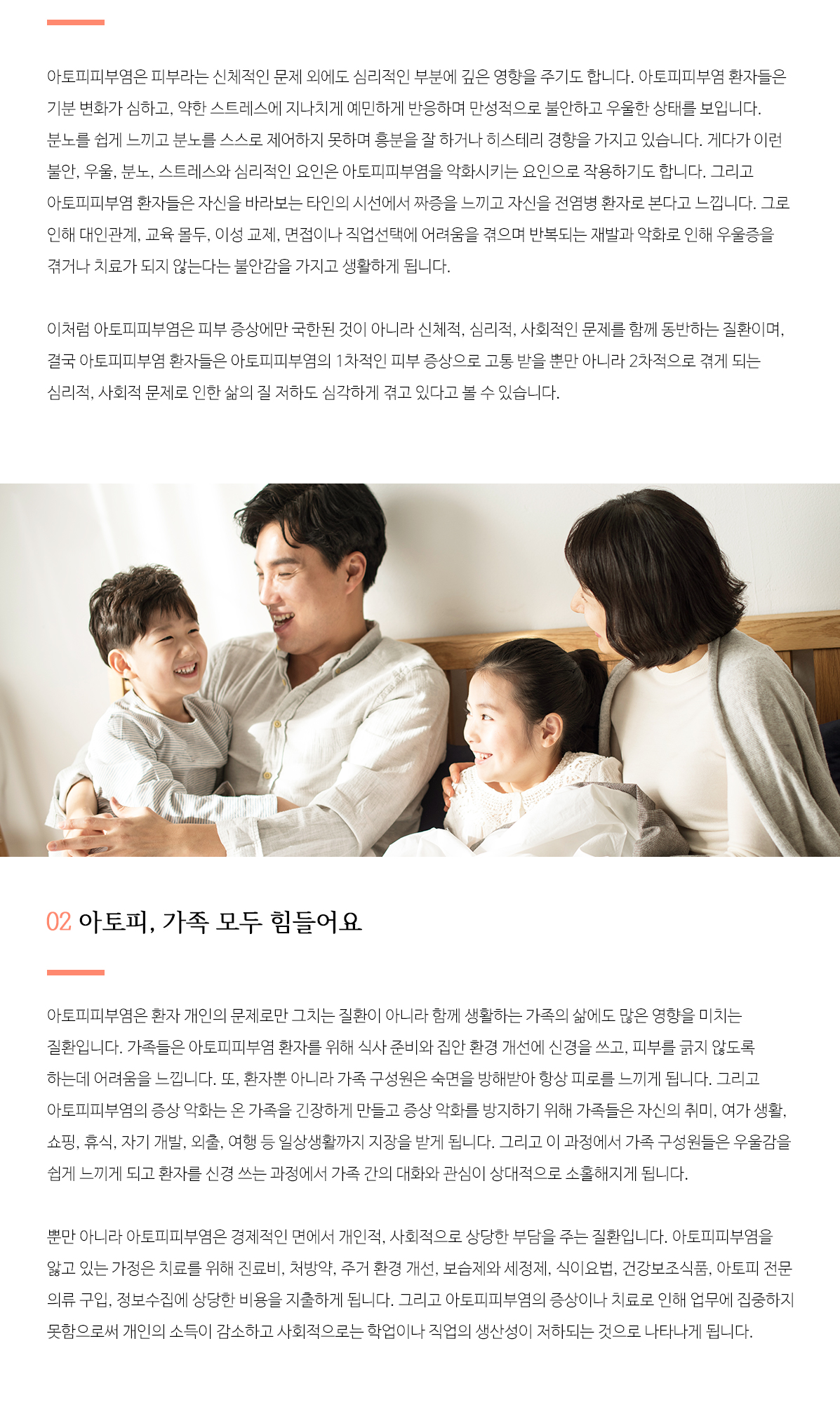 아토피피부염은 피부라는 신체적인 문제 외에도 심리적인 부분에 깊은 영향을 주기도 합니다. 아토피피부염 환자들은 기분 변화가 심하고, 약한 스트레스에 지나치게 예민하게 반응하며 만성적으로 불안하고 우울한 상태를 보입니다. 분노를 쉽게 느끼고 분노를 스스로 제어하지 못하며 흥분을 잘 하거나 히스테리 경향을 가지고 있습니다. 게다가 이런 불안, 우울, 분노, 스트레스와 심리적인 요인은 아토피피부염을 악화시키는 요인으로 작용하기도 합니다. 그리고 아토피피부염 환자들은 자신을 바라보는 타인의 시선에서 짜증을 느끼고 자신을 전염병 환자로 본다고 느낍니다. 그로 인해 대인관계, 교육 몰두, 이성 교제, 면접이나 직업선택에 어려움을 겪으며 반복되는 재발과 악화로 인해 우울증을 겪거나 치료가 되지 않는다는 불안감을 가지고 생활하게 됩니다. 이처럼 아토피피부염은 피부 증상에만 국한된 것이 아니라 신체적, 심리적, 사회적인 문제를 함께 동반하는 질환이며, 결국 아토피피부염 환자들은 아토피피부염의 1차적인 피부 증상으로 고통 받을 뿐만 아니라 2차적으로 겪게 되는 심리적, 사회적 문제로 인한 삶의 질 저하도 심각하게 겪고 있다고 볼 수 있습니다.

		02 아토피, 가족 모두 힘들어요
		아토피피부염은 환자 개인의 문제로만 그치는 질환이 아니라 함께 생활하는 가족의 삶에도 많은 영향을 미치는 질환입니다. 가족들은 아토피피부염 환자를 위해 식사 준비와 집안 환경 개선에 신경을 쓰고, 피부를 긁지 않도록 하는데 어려움을 느낍니다. 또, 환자뿐 아니라 가족 구성원은 숙면을 방해받아 항상 피로를 느끼게 됩니다. 그리고 아토피피부염의 증상 악화는 온 가족을 긴장하게 만들고 증상 악화를 방지하기 위해 가족들은 자신의 취미, 여가 생활, 쇼핑, 휴식, 자기 개발, 외출, 여행 등 일상생활까지 지장을 받게 됩니다. 그리고 이 과정에서 가족 구성원들은 우울감을 쉽게 느끼게 되고 환자를 신경 쓰는 과정에서 가족 간의 대화와 관심이 상대적으로 소홀해지게 됩니다. 뿐만 아니라 아토피피부염은 경제적인 면에서 개인적, 사회적으로 상당한 부담을 주는 질환입니다. 아토피피부염을 앓고 있는 가정은 치료를 위해 진료비, 처방약, 주거 환경 개선, 보습제와 세정제, 식이요법, 건강보조식품, 아토피 전문 의류 구입, 정보수집에 상당한 비용을 지출하게 됩니다. 그리고 아토피피부염의 증상이나 치료로 인해 업무에 집중하지 못함으로써 개인의 소득이 감소하고 사회적으로는 학업이나 직업의 생산성이 저하되는 것으로 나타나게 됩니다. 따라서 아토피피부염은 개인의 문제로 국한된 것이 아니라 아토피피부염 환자의 가족, 사회의 문제이기도 하기에 아토피피부염의 치료를 위해 적극적인 사회적 참여도 중요합니다.